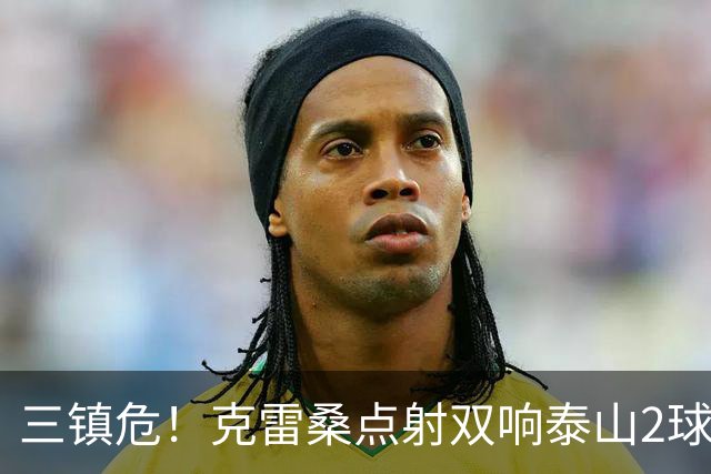 三镇危！克雷桑点射双响泰山2球领先，阿德里亚诺手球送点