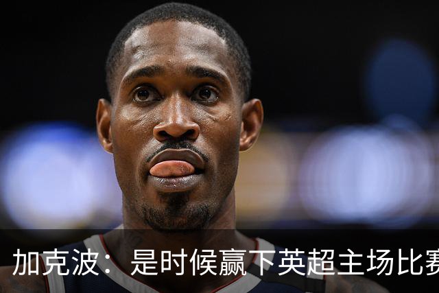 加克波：是时候赢下英超主场比赛，六个月不胜实在太久了
