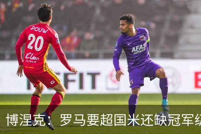 博涅克：罗马要超国米还缺冠军级球员，真正拉开差距的是球员
