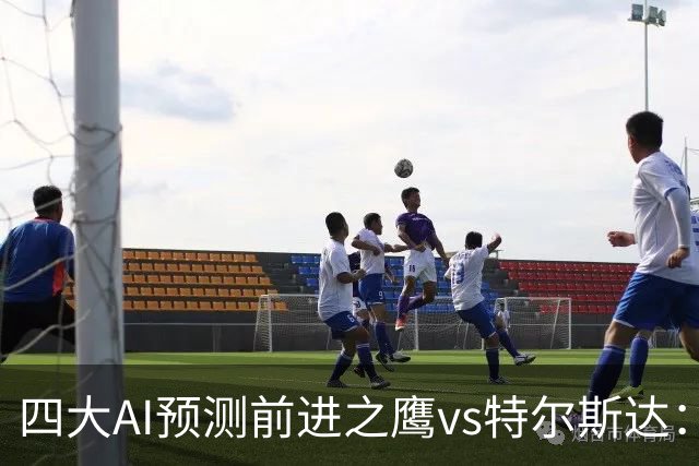 四大AI预测前进之鹰vs特尔斯达：四家一致看主胜，千问猜3比1