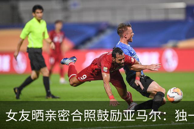 女友晒亲密合照鼓励亚马尔：独一无二，一切才刚刚开始