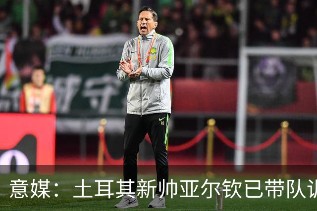 意媒：土耳其新帅亚尔钦已带队训练，将和居莱尔、恰20谈谈