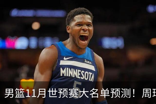 男篮11月世预赛大名单预测！周琦回归成定局，上海男篮或成大赢家，赵睿恐难取代廖三宁